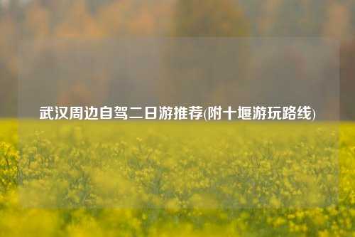 武汉周边自驾二日游推荐(附十堰游玩路线)