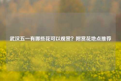 武汉五一有哪些花可以观赏？附赏花地点推荐