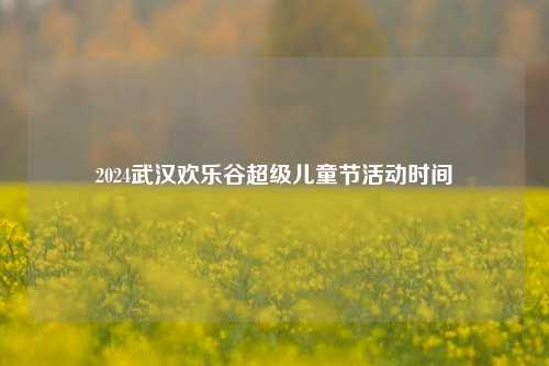 2024武汉欢乐谷超级儿童节活动时间