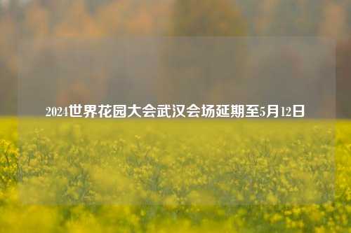 2024世界花园大会武汉会场延期至5月12日