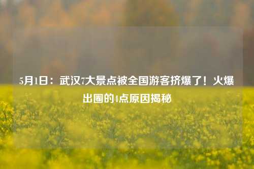 5月1日：武汉7大景点被全国游客挤爆了！火爆出圈的4点原因揭秘